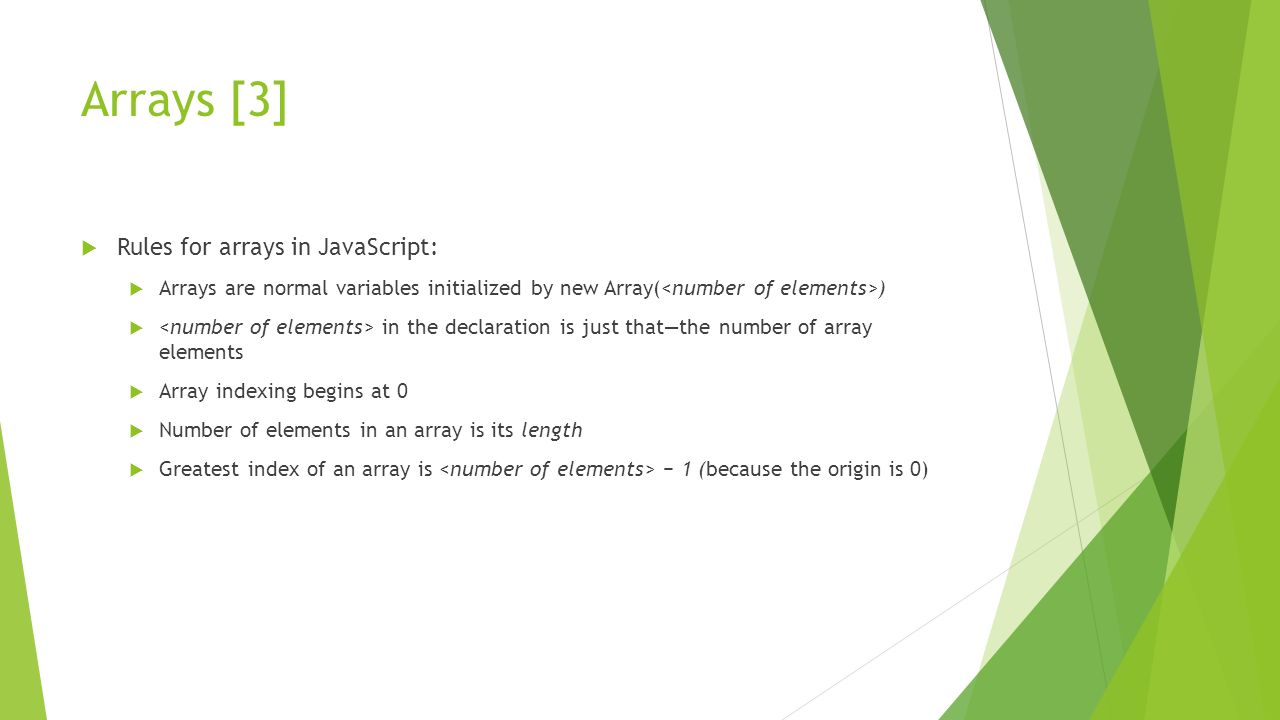 Arrays [3]  Rules for arrays in JavaScript:  Arrays are normal variables initialized by new Array( )  in the declaration is just that—the number of array elements  Array indexing begins at 0  Number of elements in an array is its length  Greatest index of an array is − 1 (because the origin is 0)