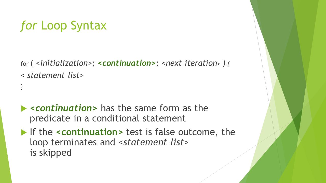 for Loop Syntax for ( ; ; ) { }  has the same form as the predicate in a conditional statement  If the test is false outcome, the loop terminates and is skipped