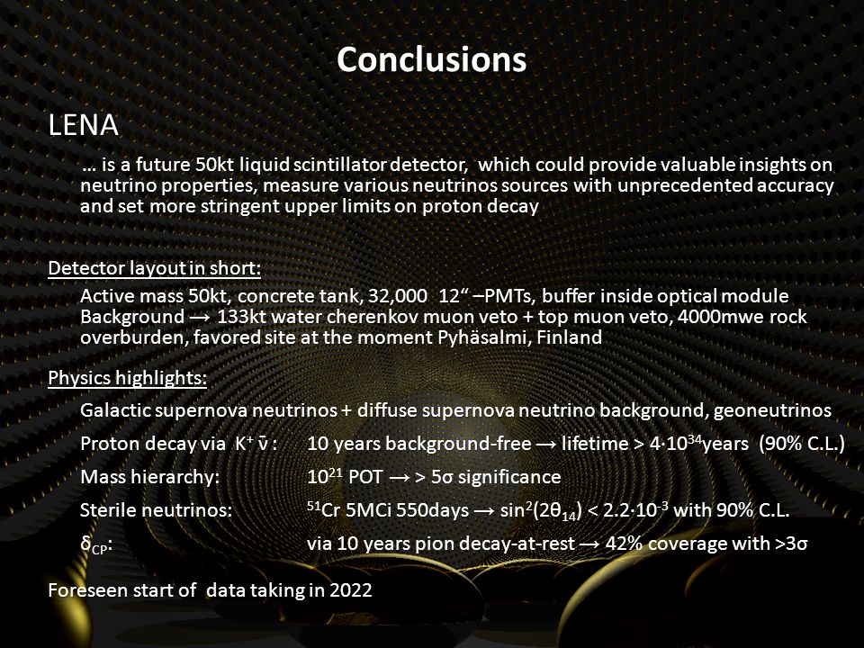 Conclusions LENA … is a future 50kt liquid scintillator detector, which could provide valuable insights on neutrino properties, measure various neutrinos sources with unprecedented accuracy and set more stringent upper limits on proton decay … is a future 50kt liquid scintillator detector, which could provide valuable insights on neutrino properties, measure various neutrinos sources with unprecedented accuracy and set more stringent upper limits on proton decay Detector layout in short: Active mass 50kt, concrete tank, 32, –PMTs, buffer inside optical module Background → 133kt water cherenkov muon veto + top muon veto, 4000mwe rock overburden, favored site at the moment Pyhäsalmi, Finland Physics highlights: Galactic supernova neutrinos + diffuse supernova neutrino background, geoneutrinos Proton decay via K + : 10 years background-free → lifetime > 4∙10 34 years (90% C.L.) Proton decay via K + ˉ : 10 years background-free → lifetime > 4∙10 34 years (90% C.L.) Mass hierarchy: Mass hierarchy: POT → > 5σ significance Sterile neutrinos: 51 Cr 5MCi 550days → sin 2 (2θ 14 ) < 2.2∙10 -3 with 90% C.L.