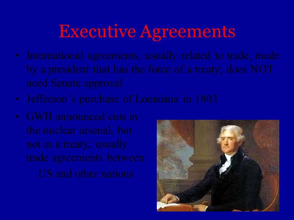 Executive Agreements International agreements, usually related to trade, made by a president that has the force of a treaty; does NOT need Senate approval Jefferson’s purchase of Louisiana in 1803 GWB announced cuts in the nuclear arsenal, but not in a treaty; usually trade agreements between US and other nations