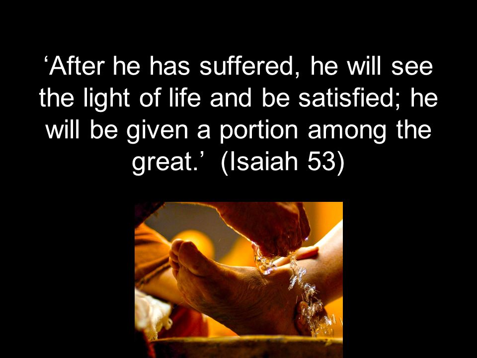 ‘After he has suffered, he will see the light of life and be satisfied; he will be given a portion among the great.’ (Isaiah 53)