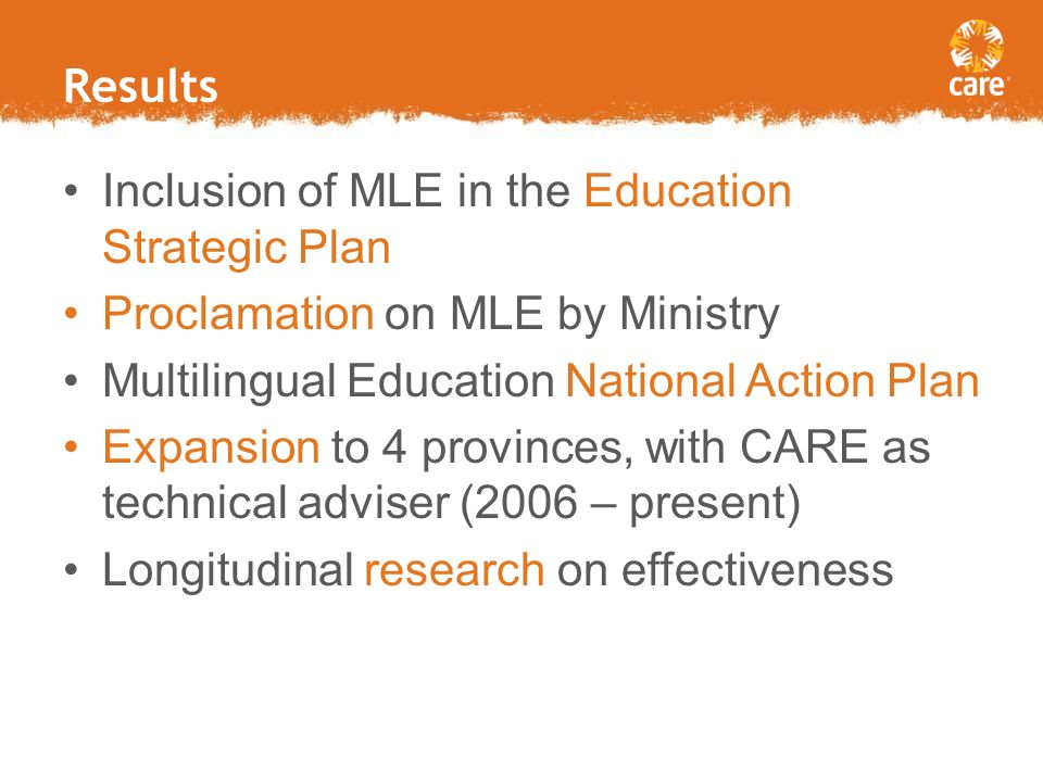 Results Inclusion of MLE in the Education Strategic Plan Proclamation on MLE by Ministry Multilingual Education National Action Plan Expansion to 4 provinces, with CARE as technical adviser (2006 – present) Longitudinal research on effectiveness