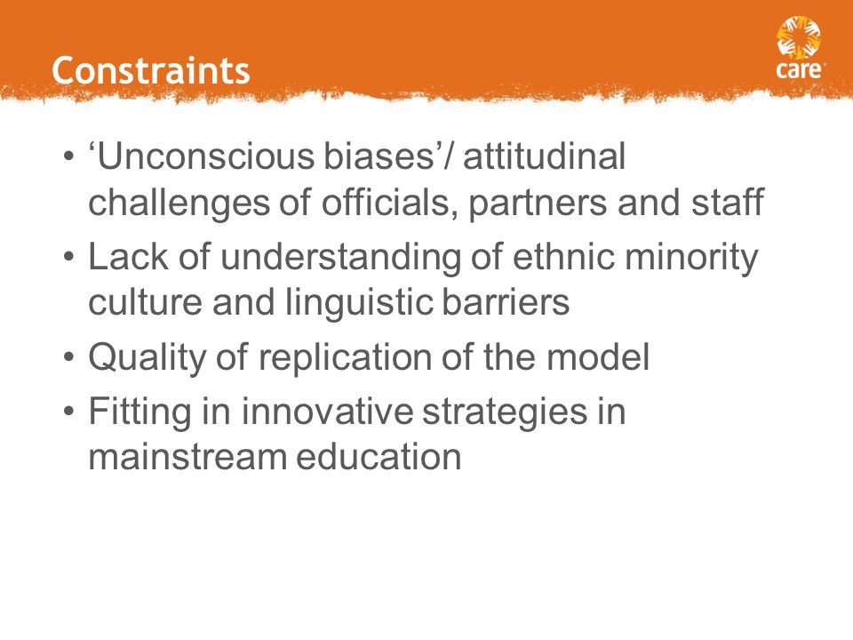 Constraints Limited government resources Lack of understanding of ethnic minority challenges/cultural and linguistic barriers Costs (per student/per school) in operating in remote areas and with additional languages Inter-agency rivalry (UN bodies) ‘Unconscious biases’/ attitudinal challenges of officials, partners and staff Lack of understanding of ethnic minority culture and linguistic barriers Quality of replication of the model Fitting in innovative strategies in mainstream education