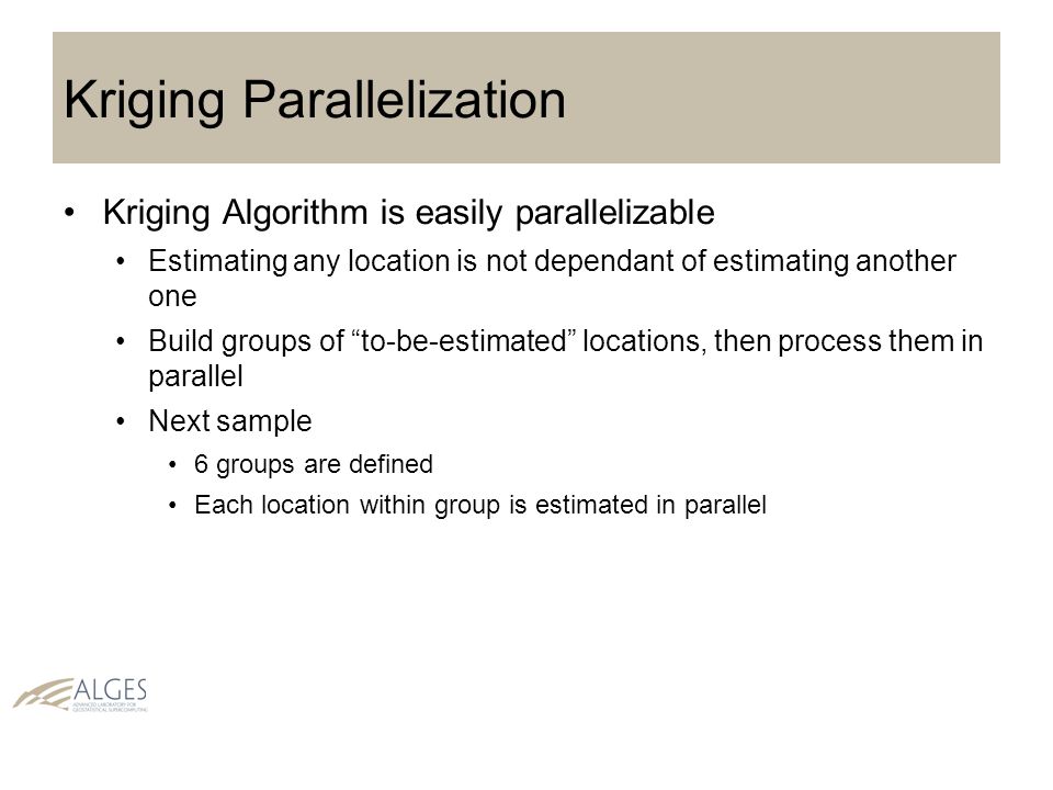 Kriging Parallelization Kriging Algorithm is easily parallelizable Estimating any location is not dependant of estimating another one Build groups of to-be-estimated locations, then process them in parallel Next sample 6 groups are defined Each location within group is estimated in parallel