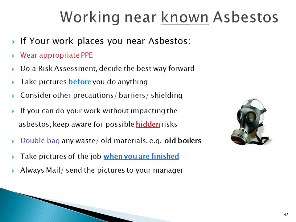43  If Your work places you near Asbestos:  Wear appropriate PPE  Do a Risk Assessment, decide the best way forward  Take pictures before you do anything  Consider other precautions/ barriers/ shielding  If you can do your work without impacting the asbestos, keep aware for possible hidden risks  Double bag any waste/ old materials, e.g.