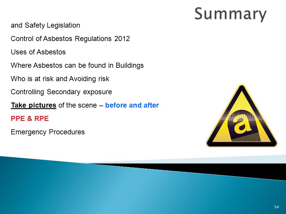 54 and Safety Legislation Control of Asbestos Regulations 2012 Uses of Asbestos Where Asbestos can be found in Buildings Who is at risk and Avoiding risk Controlling Secondary exposure Take pictures of the scene – before and after PPE & RPE Emergency Procedures