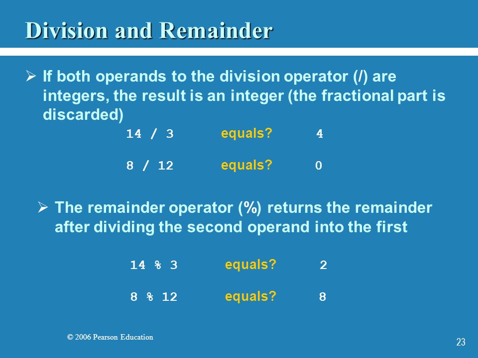 © 2006 Pearson Education 23 Division and Remainder  If both operands to the division operator (/) are integers, the result is an integer (the fractional part is discarded)  The remainder operator (%) returns the remainder after dividing the second operand into the first 14 / 3 equals.