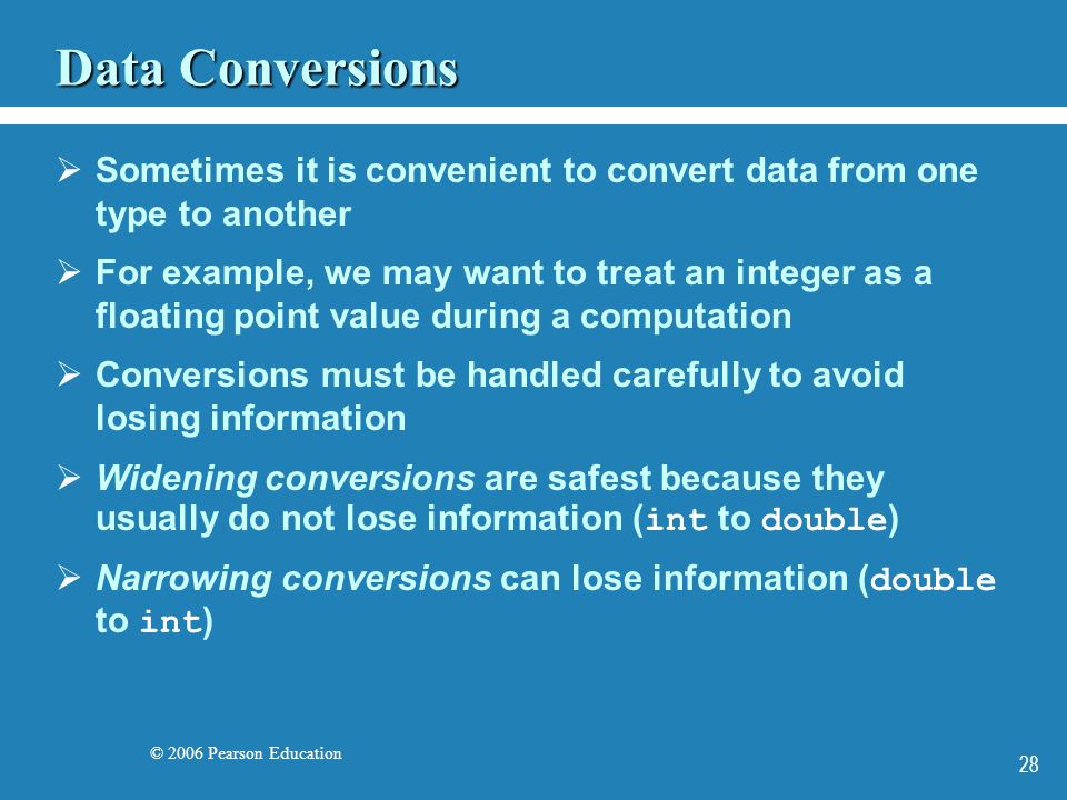 © 2006 Pearson Education 28 Data Conversions  Sometimes it is convenient to convert data from one type to another  For example, we may want to treat an integer as a floating point value during a computation  Conversions must be handled carefully to avoid losing information  Widening conversions are safest because they usually do not lose information ( int to double )  Narrowing conversions can lose information ( double to int )
