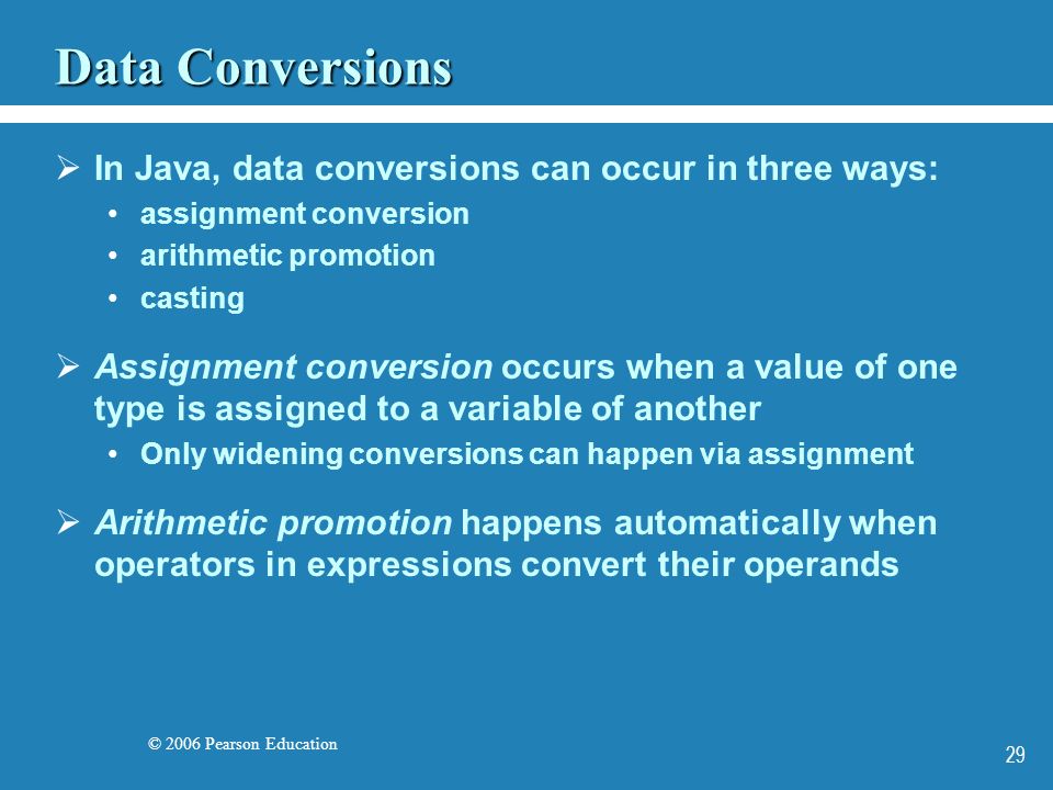 © 2006 Pearson Education 29 Data Conversions  In Java, data conversions can occur in three ways: assignment conversion arithmetic promotion casting  Assignment conversion occurs when a value of one type is assigned to a variable of another Only widening conversions can happen via assignment  Arithmetic promotion happens automatically when operators in expressions convert their operands