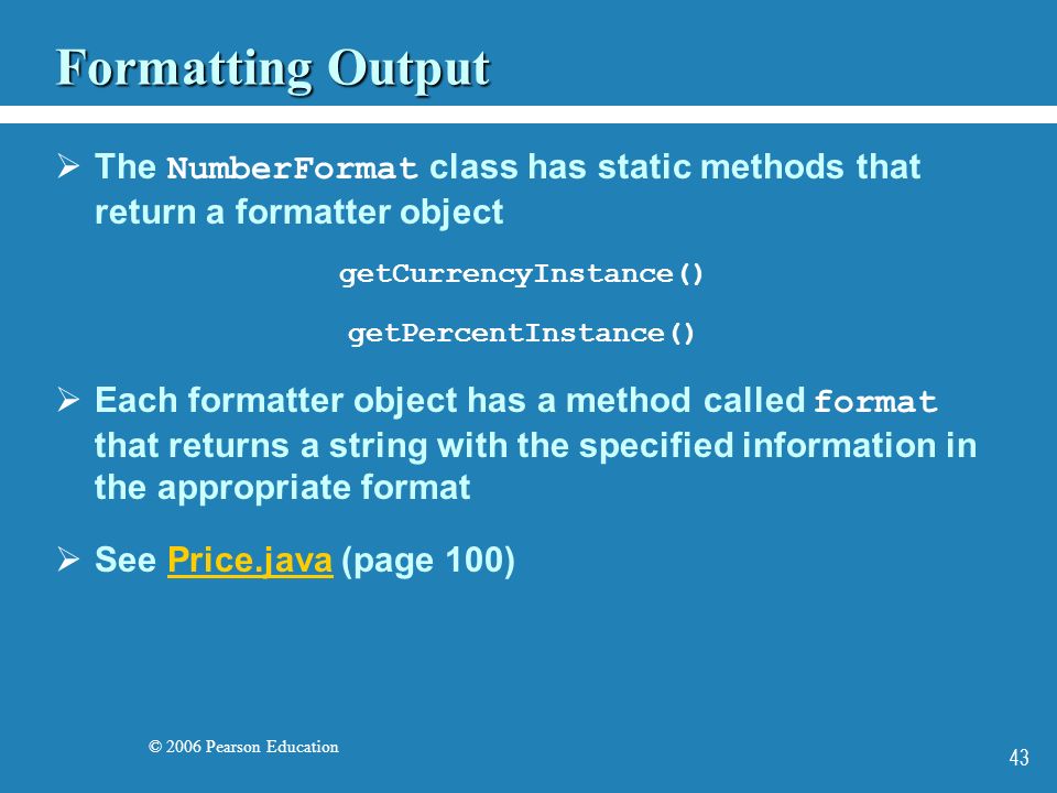 © 2006 Pearson Education 43 Formatting Output  The NumberFormat class has static methods that return a formatter object getCurrencyInstance() getPercentInstance()  Each formatter object has a method called format that returns a string with the specified information in the appropriate format  See Price.java (page 100)Price.java