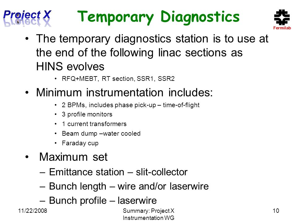 11/22/2008Summary: Project X Instrumentation WG 10 Temporary Diagnostics The temporary diagnostics station is to use at the end of the following linac sections as HINS evolves RFQ+MEBT, RT section, SSR1, SSR2 Minimum instrumentation includes: 2 BPMs, includes phase pick-up – time-of-flight 3 profile monitors 1 current transformers Beam dump –water cooled Faraday cup Maximum set –Emittance station – slit-collector –Bunch length – wire and/or laserwire –Bunch profile – laserwire