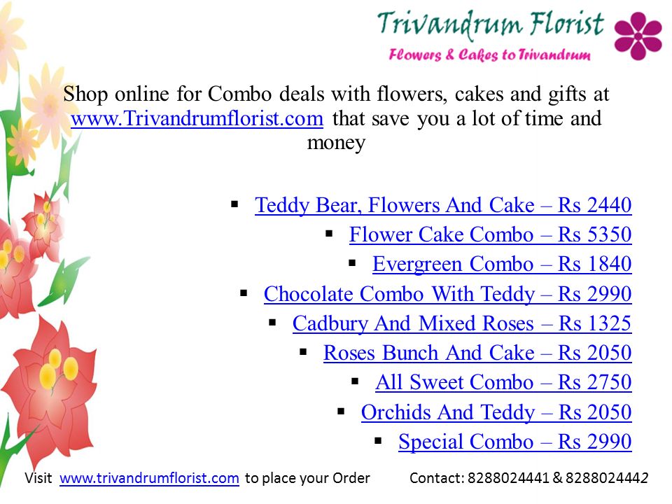 Shop online for Combo deals with flowers, cakes and gifts at   that save you a lot of time and money    Teddy Bear, Flowers And Cake – Rs 2440 Teddy Bear, Flowers And Cake – Rs 2440  Flower Cake Combo – Rs 5350 Flower Cake Combo – Rs 5350  Evergreen Combo – Rs 1840 Evergreen Combo – Rs 1840  Chocolate Combo With Teddy – Rs 2990 Chocolate Combo With Teddy – Rs 2990  Cadbury And Mixed Roses – Rs 1325 Cadbury And Mixed Roses – Rs 1325  Roses Bunch And Cake – Rs 2050 Roses Bunch And Cake – Rs 2050  All Sweet Combo – Rs 2750 All Sweet Combo – Rs 2750  Orchids And Teddy – Rs 2050 Orchids And Teddy – Rs 2050  Special Combo – Rs 2990 Special Combo – Rs 2990 Visit   to place your Order Contact: & www.trivandrumflorist.com