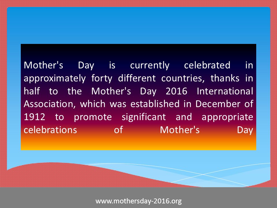 Mother s Day is currently celebrated in approximately forty different countries, thanks in half to the Mother s Day 2016 International Association, which was established in December of 1912 to promote significant and appropriate celebrations of Mother s Day