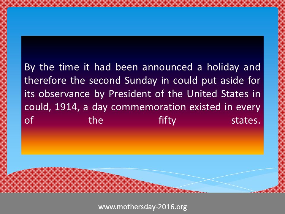 By the time it had been announced a holiday and therefore the second Sunday in could put aside for its observance by President of the United States in could, 1914, a day commemoration existed in every of the fifty states.