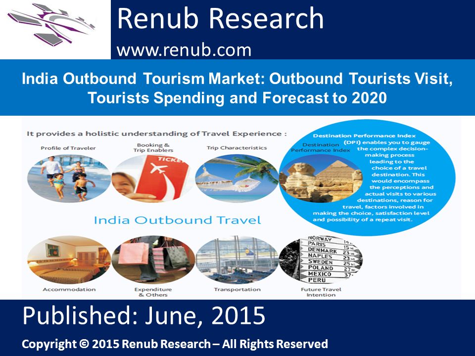 Renub Research   India Outbound Tourism Market: Outbound Tourists Visit, Tourists Spending and Forecast to 2020 Renub Research   Published: June, 2015 Copyright © 2015 Renub Research – All Rights Reserved
