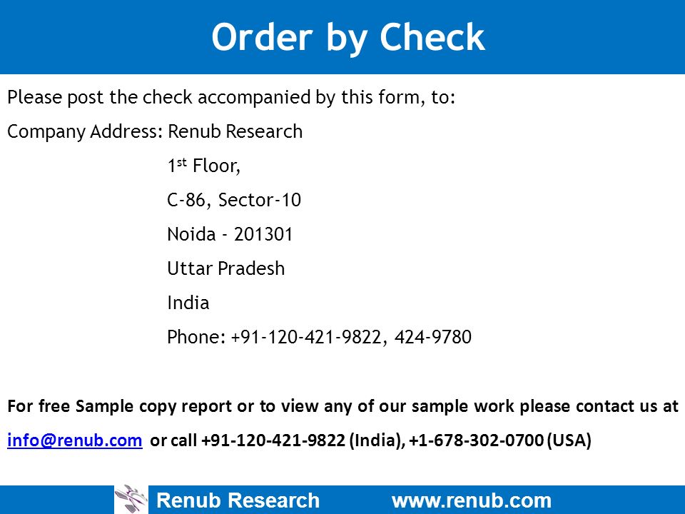 Renub Research   Order by Check Please post the check accompanied by this form, to: Company Address: Renub Research 1 st Floor, C-86, Sector-10 Noida Uttar Pradesh India Phone: , For free Sample copy report or to view any of our sample work please contact us at or call (India), (USA)