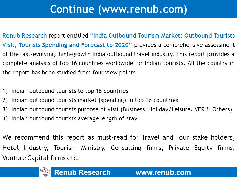 Renub Research   Continue (  Renub Research report entitled India Outbound Tourism Market: Outbound Tourists Visit, Tourists Spending and Forecast to 2020 provides a comprehensive assessment of the fast-evolving, high-growth India outbound travel industry.