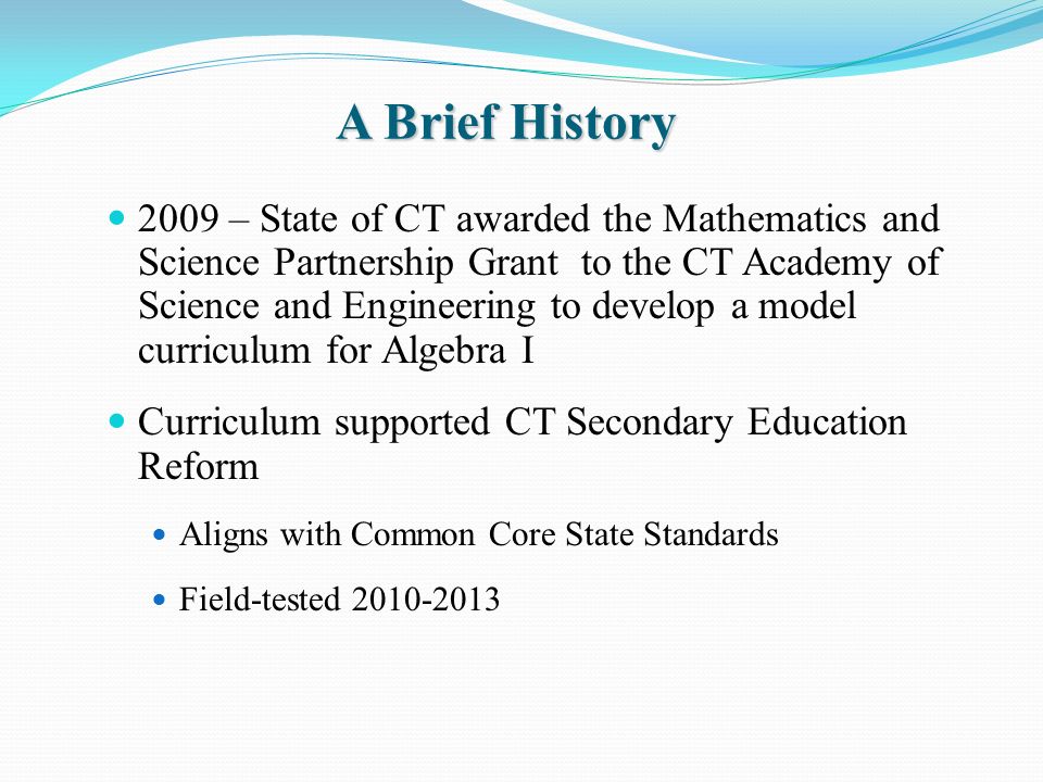 A Brief History 2009 – State of CT awarded the Mathematics and Science Partnership Grant to the CT Academy of Science and Engineering to develop a model curriculum for Algebra I Curriculum supported CT Secondary Education Reform Aligns with Common Core State Standards Field-tested