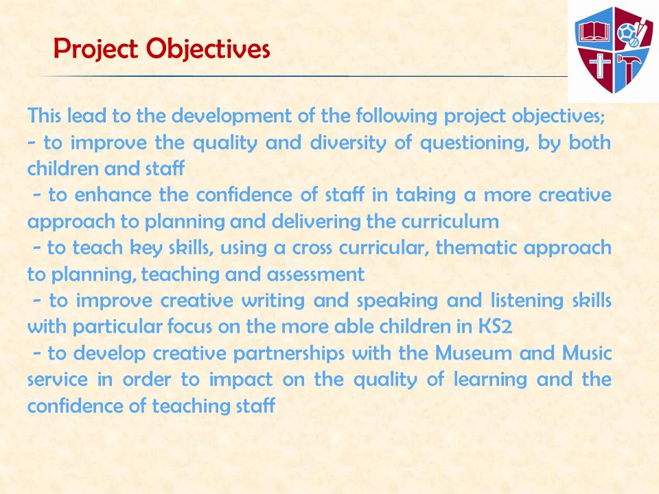 This lead to the development of the following project objectives; - to improve the quality and diversity of questioning, by both children and staff - to enhance the confidence of staff in taking a more creative approach to planning and delivering the curriculum - to teach key skills, using a cross curricular, thematic approach to planning, teaching and assessment - to improve creative writing and speaking and listening skills with particular focus on the more able children in KS2 - to develop creative partnerships with the Museum and Music service in order to impact on the quality of learning and the confidence of teaching staff Project Objectives