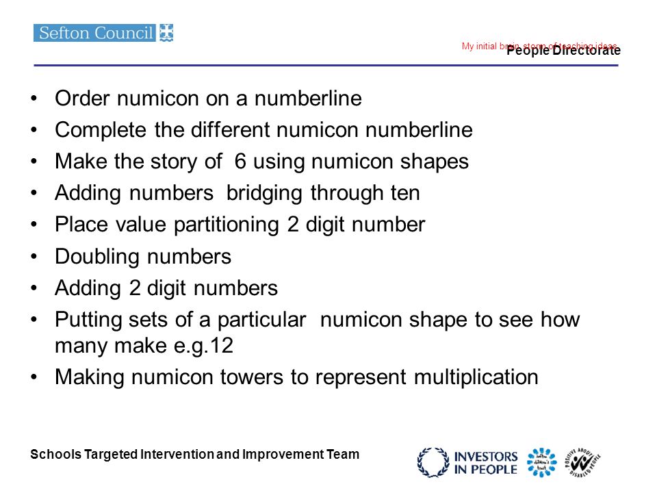 Schools Targeted Intervention and Improvement Team People Directorate My initial brain storm of teaching ideas Order numicon on a numberline Complete the different numicon numberline Make the story of 6 using numicon shapes Adding numbers bridging through ten Place value partitioning 2 digit number Doubling numbers Adding 2 digit numbers Putting sets of a particular numicon shape to see how many make e.g.12 Making numicon towers to represent multiplication