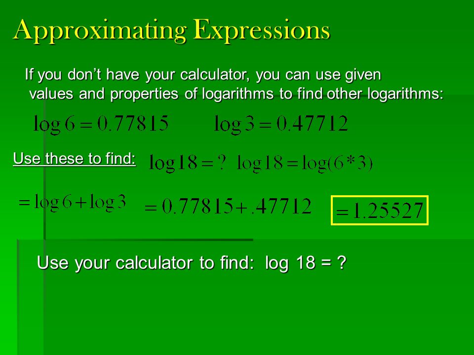 Approximating Expressions If you don’t have your calculator, you can use given values and properties of logarithms to find other logarithms: values and properties of logarithms to find other logarithms: Use these to find: Use your calculator to find: log 18 =