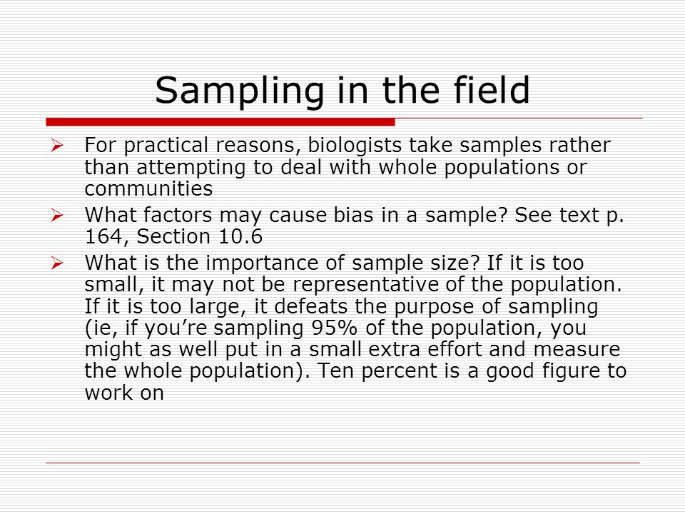 Sampling in the field  For practical reasons, biologists take samples rather than attempting to deal with whole populations or communities  What factors may cause bias in a sample.