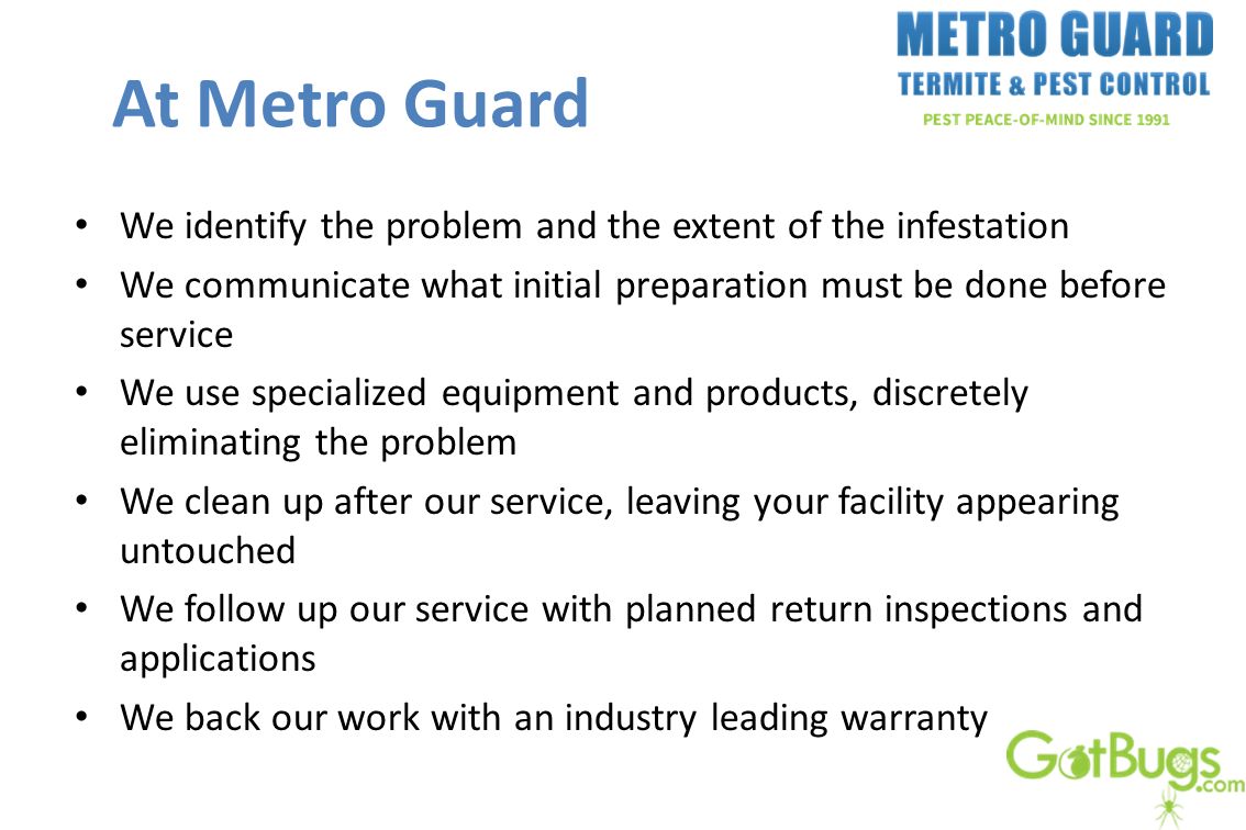 At Metro Guard We identify the problem and the extent of the infestation We communicate what initial preparation must be done before service We use specialized equipment and products, discretely eliminating the problem We clean up after our service, leaving your facility appearing untouched We follow up our service with planned return inspections and applications We back our work with an industry leading warranty