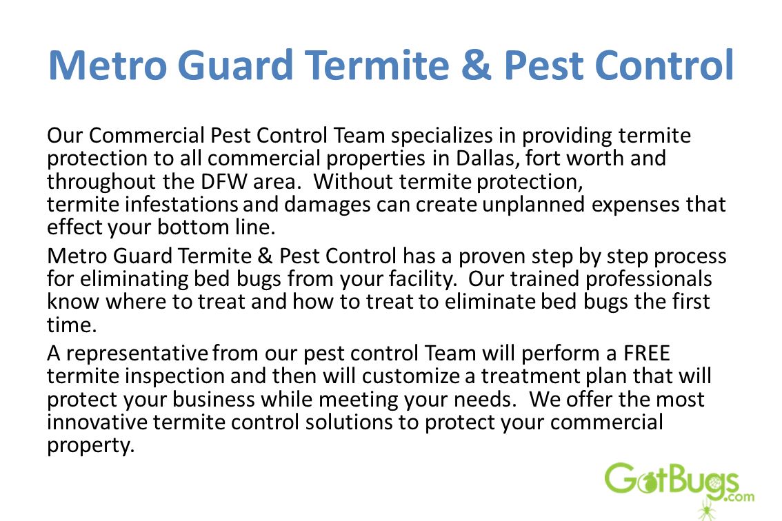 Metro Guard Termite & Pest Control Our Commercial Pest Control Team specializes in providing termite protection to all commercial properties in Dallas, fort worth and throughout the DFW area.