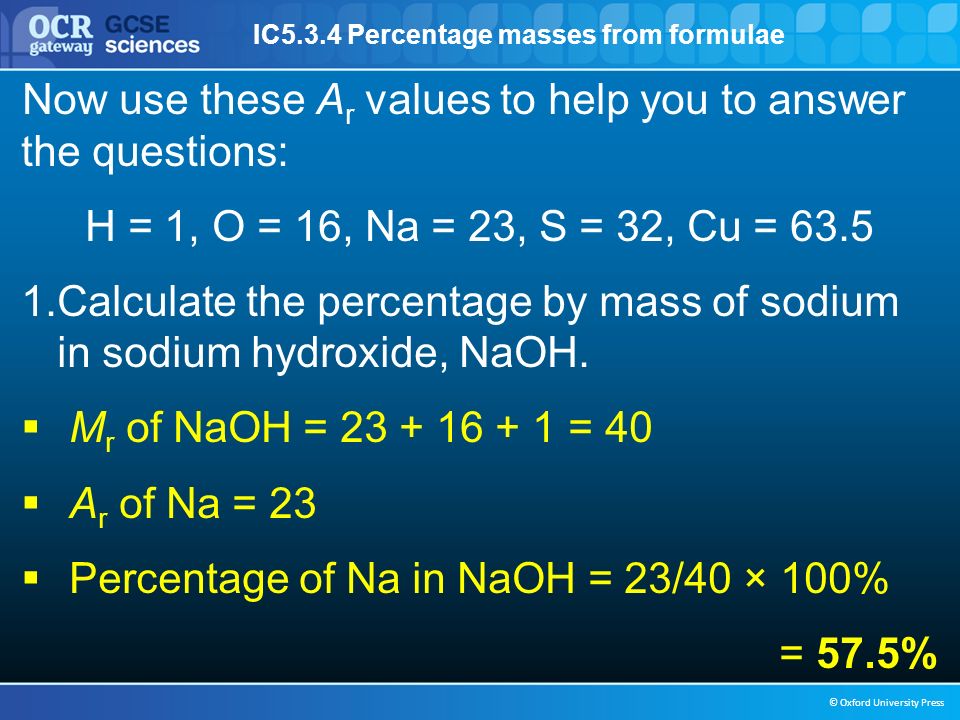 IC5.3.4 Percentage masses from formulae © Oxford University Press Now use these A r values to help you to answer the questions: H = 1, O = 16, Na = 23, S = 32, Cu = Calculate the percentage by mass of sodium in sodium hydroxide, NaOH.