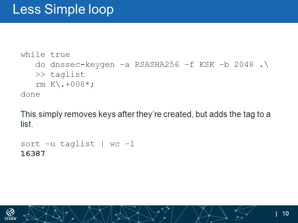 | 10 Less Simple loop while true do dnssec-keygen –a RSASHA256 –f KSK –b 2048.\ >> taglist rm K\.+008*; done This simply removes keys after they’re created, but adds the tag to a list.