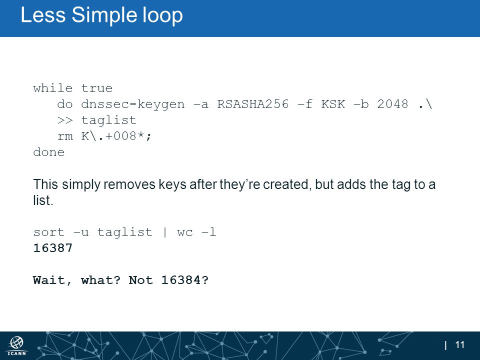 | 11 Less Simple loop while true do dnssec-keygen –a RSASHA256 –f KSK –b 2048.\ >> taglist rm K\.+008*; done This simply removes keys after they’re created, but adds the tag to a list.