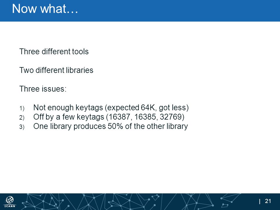 | 21 Now what… Three different tools Two different libraries Three issues: 1) Not enough keytags (expected 64K, got less) 2) Off by a few keytags (16387, 16385, 32769) 3) One library produces 50% of the other library