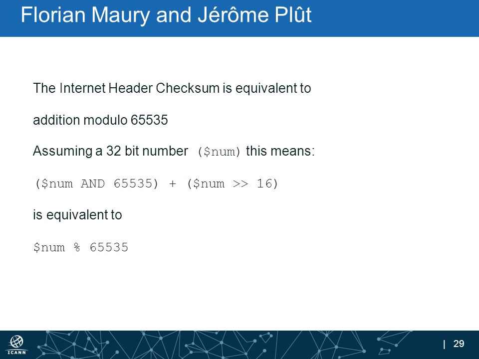| 29 Florian Maury and Jérôme Plût The Internet Header Checksum is equivalent to addition modulo Assuming a 32 bit number ($num) this means: ($num AND 65535) + ($num >> 16) is equivalent to $num % 65535
