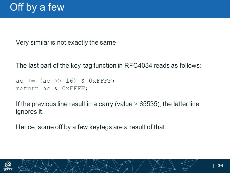 | 36 Off by a few Very similar is not exactly the same The last part of the key-tag function in RFC4034 reads as follows: ac += (ac >> 16) & 0xFFFF; return ac & 0xFFFF; If the previous line result in a carry (value > 65535), the latter line ignores it.