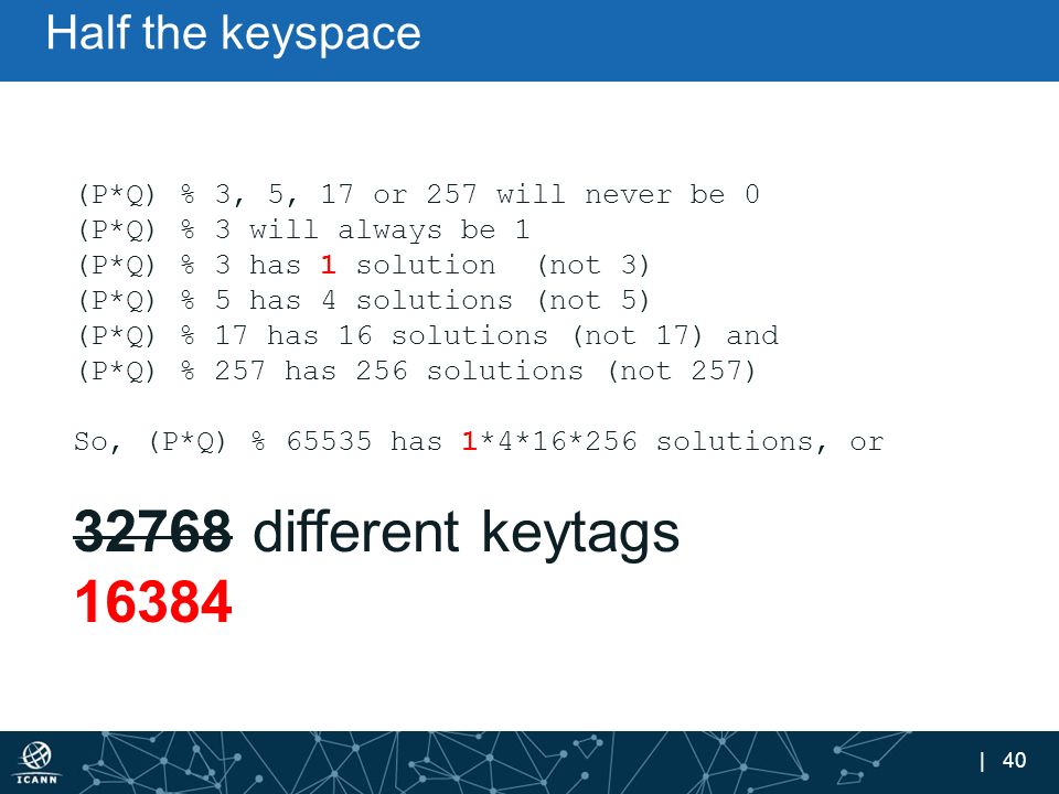 | 40 Half the keyspace (P*Q) % 3, 5, 17 or 257 will never be 0 (P*Q) % 3 will always be 1 (P*Q) % 3 has 1 solution (not 3) (P*Q) % 5 has 4 solutions (not 5) (P*Q) % 17 has 16 solutions (not 17) and (P*Q) % 257 has 256 solutions (not 257) So, (P*Q) % has 1*4*16*256 solutions, or different keytags 16384