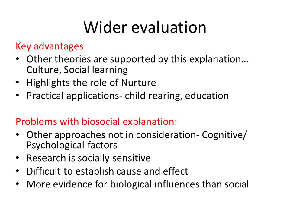 Wider evaluation Key advantages Other theories are supported by this explanation… Culture, Social learning Highlights the role of Nurture Practical applications- child rearing, education Problems with biosocial explanation: Other approaches not in consideration- Cognitive/ Psychological factors Research is socially sensitive Difficult to establish cause and effect More evidence for biological influences than social