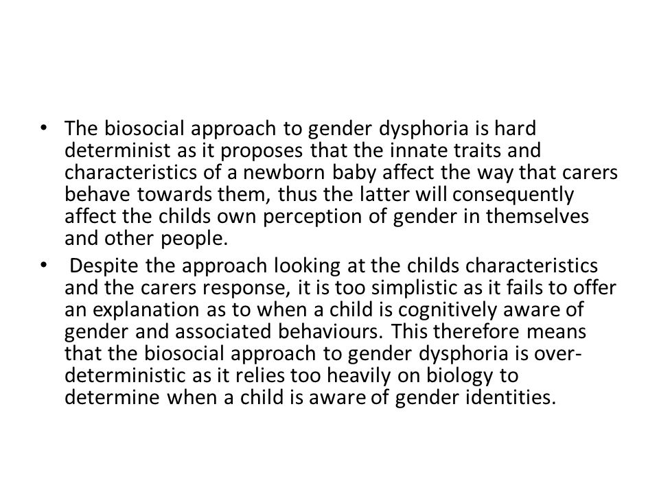 The biosocial approach to gender dysphoria is hard determinist as it proposes that the innate traits and characteristics of a newborn baby affect the way that carers behave towards them, thus the latter will consequently affect the childs own perception of gender in themselves and other people.