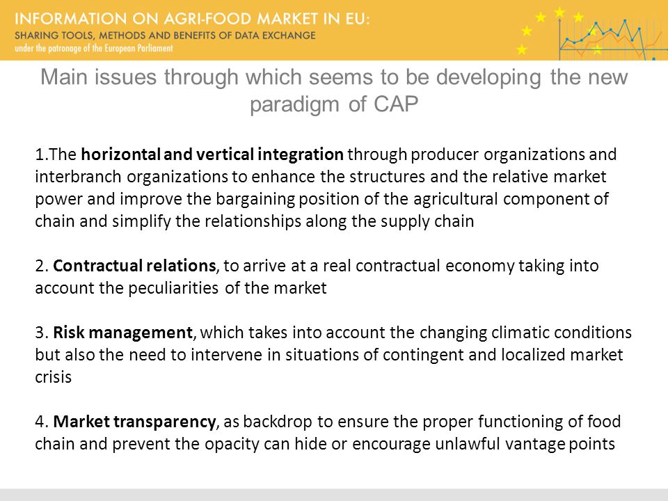 Main issues through which seems to be developing the new paradigm of CAP 1.The horizontal and vertical integration through producer organizations and interbranch organizations to enhance the structures and the relative market power and improve the bargaining position of the agricultural component of chain and simplify the relationships along the supply chain 2.
