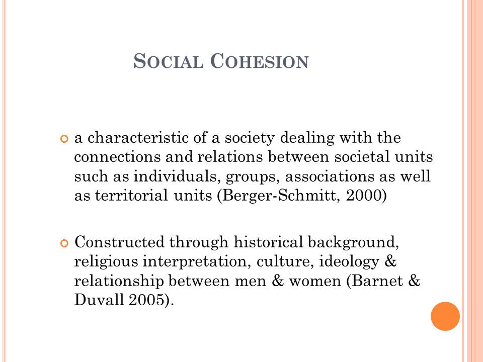 S OCIAL C OHESION a characteristic of a society dealing with the connections and relations between societal units such as individuals, groups, associations as well as territorial units (Berger-Schmitt, 2000) Constructed through historical background, religious interpretation, culture, ideology & relationship between men & women (Barnet & Duvall 2005).