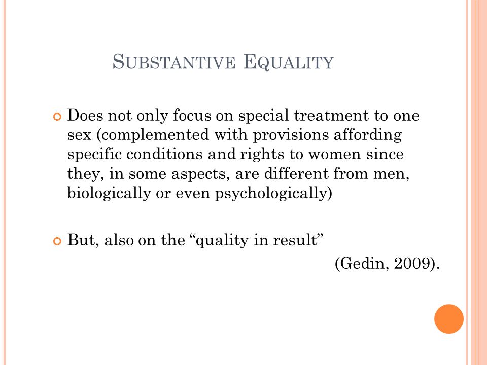 S UBSTANTIVE E QUALITY Does not only focus on special treatment to one sex (complemented with provisions affording specific conditions and rights to women since they, in some aspects, are different from men, biologically or even psychologically) But, also on the quality in result (Gedin, 2009).
