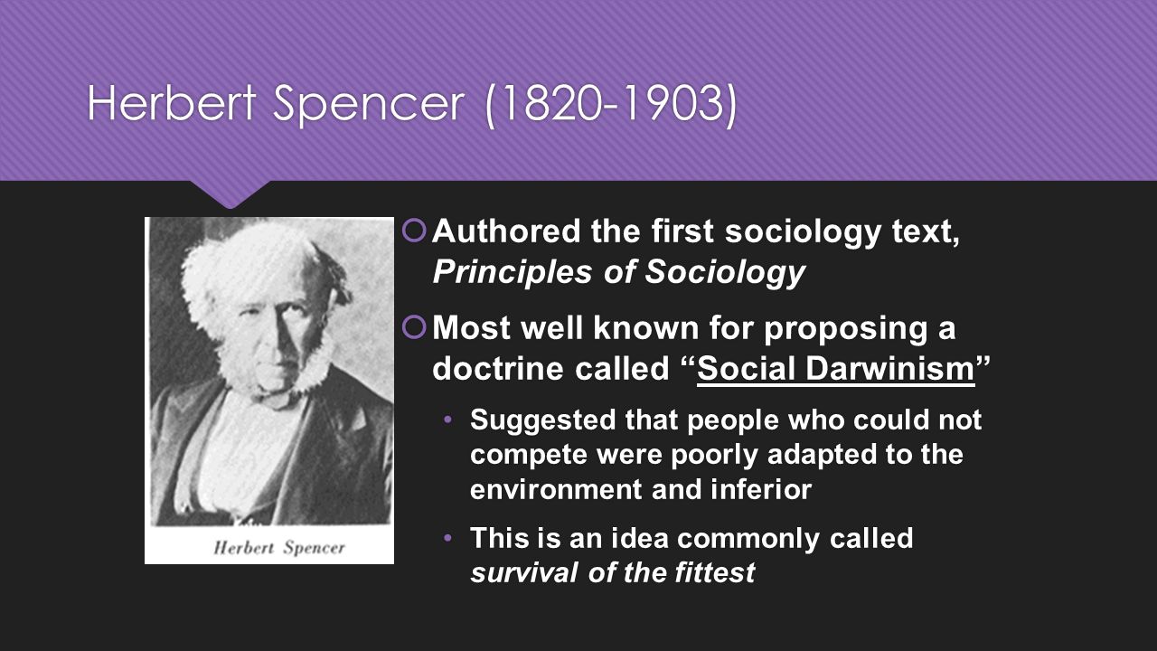 Herbert Spencer ( )  Authored the first sociology text, Principles of Sociology  Most well known for proposing a doctrine called Social Darwinism Suggested that people who could not compete were poorly adapted to the environment and inferior This is an idea commonly called survival of the fittest  Authored the first sociology text, Principles of Sociology  Most well known for proposing a doctrine called Social Darwinism Suggested that people who could not compete were poorly adapted to the environment and inferior This is an idea commonly called survival of the fittest