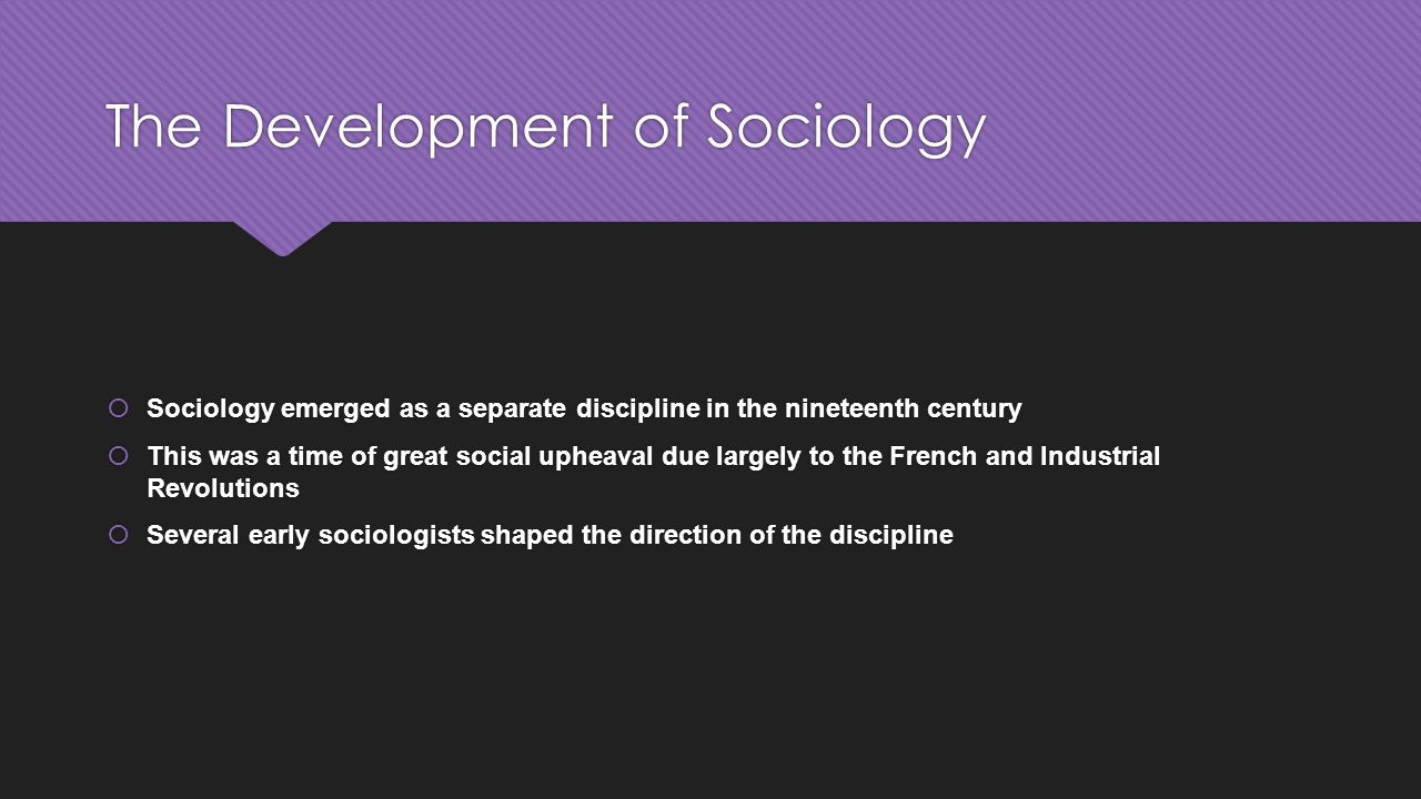 The Development of Sociology  Sociology emerged as a separate discipline in the nineteenth century  This was a time of great social upheaval due largely to the French and Industrial Revolutions  Several early sociologists shaped the direction of the discipline  Sociology emerged as a separate discipline in the nineteenth century  This was a time of great social upheaval due largely to the French and Industrial Revolutions  Several early sociologists shaped the direction of the discipline