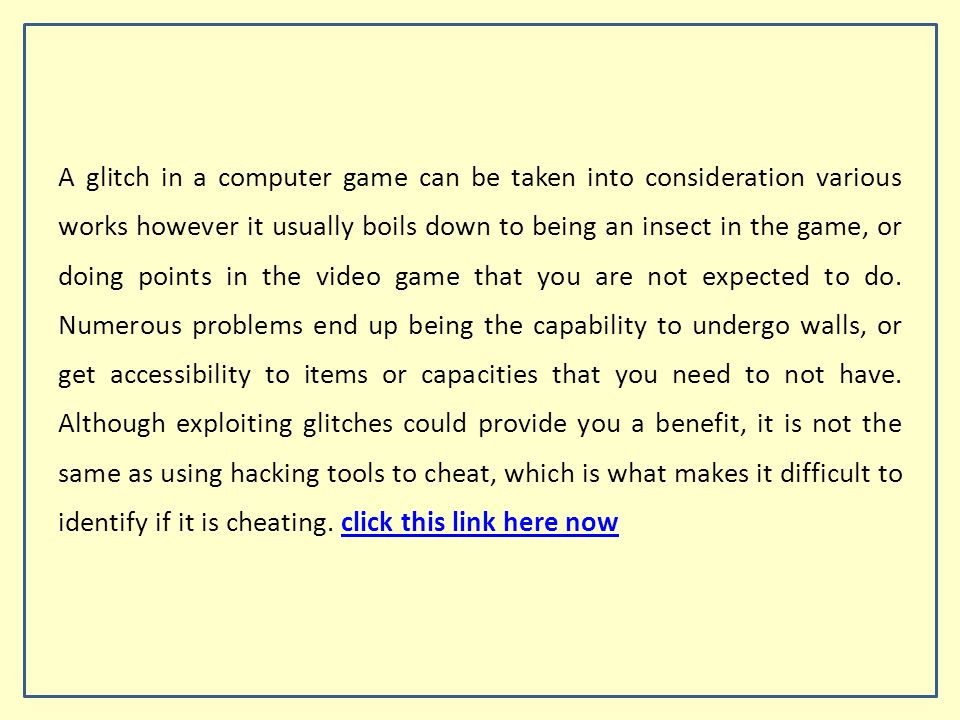 A glitch in a computer game can be taken into consideration various works however it usually boils down to being an insect in the game, or doing points in the video game that you are not expected to do.