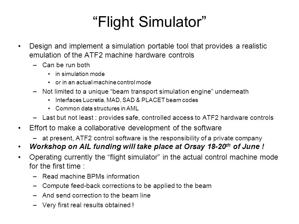 Flight Simulator Design and implement a simulation portable tool that provides a realistic emulation of the ATF2 machine hardware controls –Can be run both in simulation mode or in an actual machine control mode –Not limited to a unique beam transport simulation engine underneath Interfaces Lucretia, MAD, SAD & PLACET beam codes Common data structures in AML –Last but not least : provides safe, controlled access to ATF2 hardware controls Effort to make a collaborative development of the software –at present, ATF2 control software is the responsibility of a private company Workshop on AIL funding will take place at Orsay th of June .