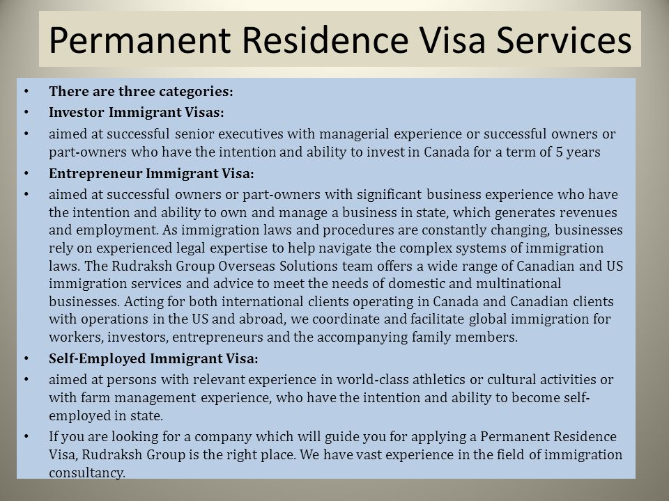 Permanent Residence Visa Services There are three categories: Investor Immigrant Visas: aimed at successful senior executives with managerial experience or successful owners or part-owners who have the intention and ability to invest in Canada for a term of 5 years Entrepreneur Immigrant Visa: aimed at successful owners or part-owners with significant business experience who have the intention and ability to own and manage a business in state, which generates revenues and employment.