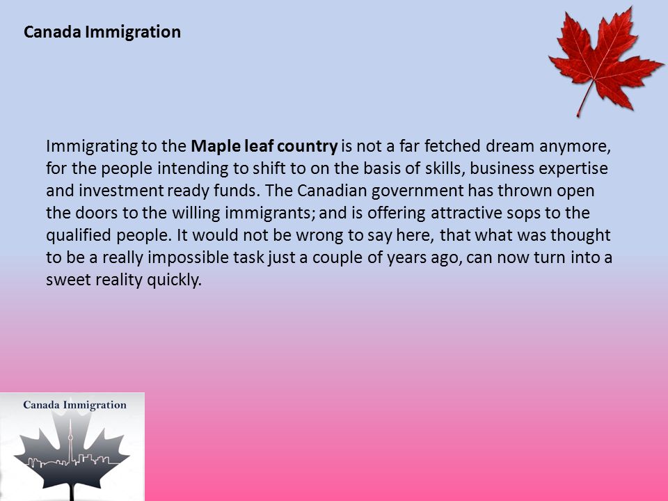 Canada Immigration Immigrating to the Maple leaf country is not a far fetched dream anymore, for the people intending to shift to on the basis of skills, business expertise and investment ready funds.