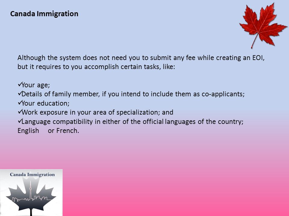 Canada Immigration Although the system does not need you to submit any fee while creating an EOI, but it requires to you accomplish certain tasks, like: Your age; Details of family member, if you intend to include them as co-applicants; Your education; Work exposure in your area of specialization; and Language compatibility in either of the official languages of the country; English or French.