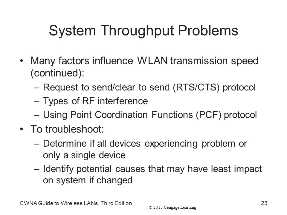 © 2013 Cengage Learning System Throughput Problems Many factors influence WLAN transmission speed (continued): –Request to send/clear to send (RTS/CTS) protocol –Types of RF interference –Using Point Coordination Functions (PCF) protocol To troubleshoot: –Determine if all devices experiencing problem or only a single device –Identify potential causes that may have least impact on system if changed CWNA Guide to Wireless LANs, Third Edition23