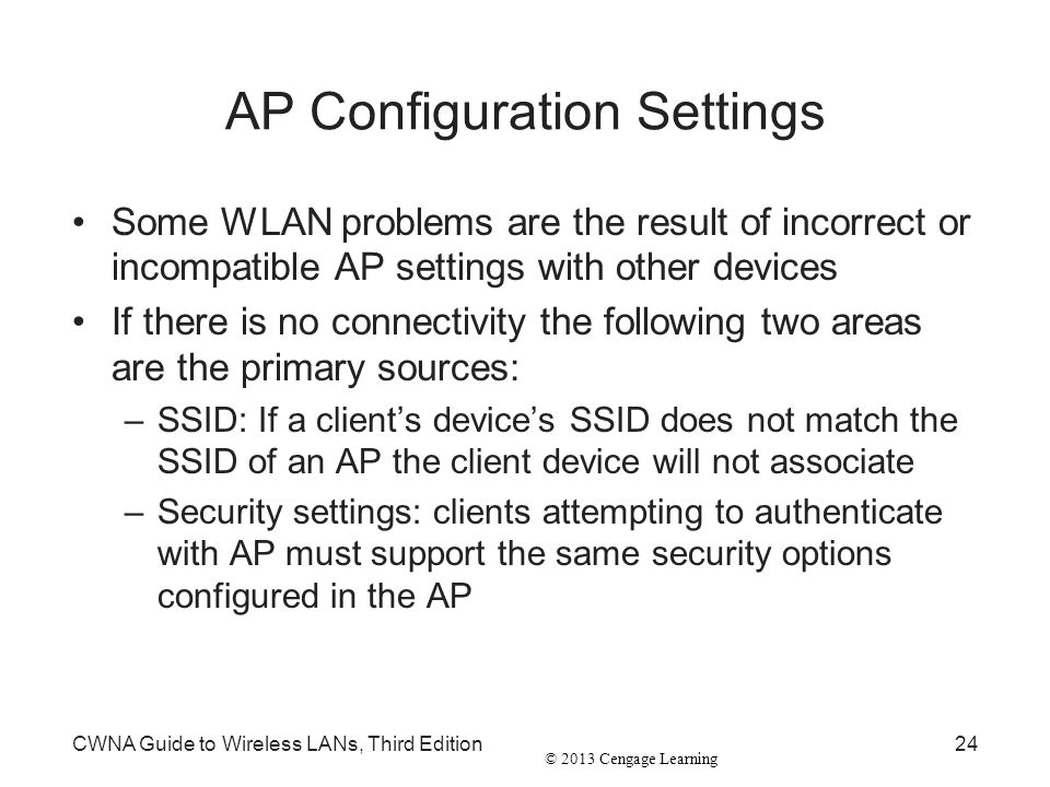 © 2013 Cengage Learning AP Configuration Settings Some WLAN problems are the result of incorrect or incompatible AP settings with other devices If there is no connectivity the following two areas are the primary sources: –SSID: If a client’s device’s SSID does not match the SSID of an AP the client device will not associate –Security settings: clients attempting to authenticate with AP must support the same security options configured in the AP CWNA Guide to Wireless LANs, Third Edition24
