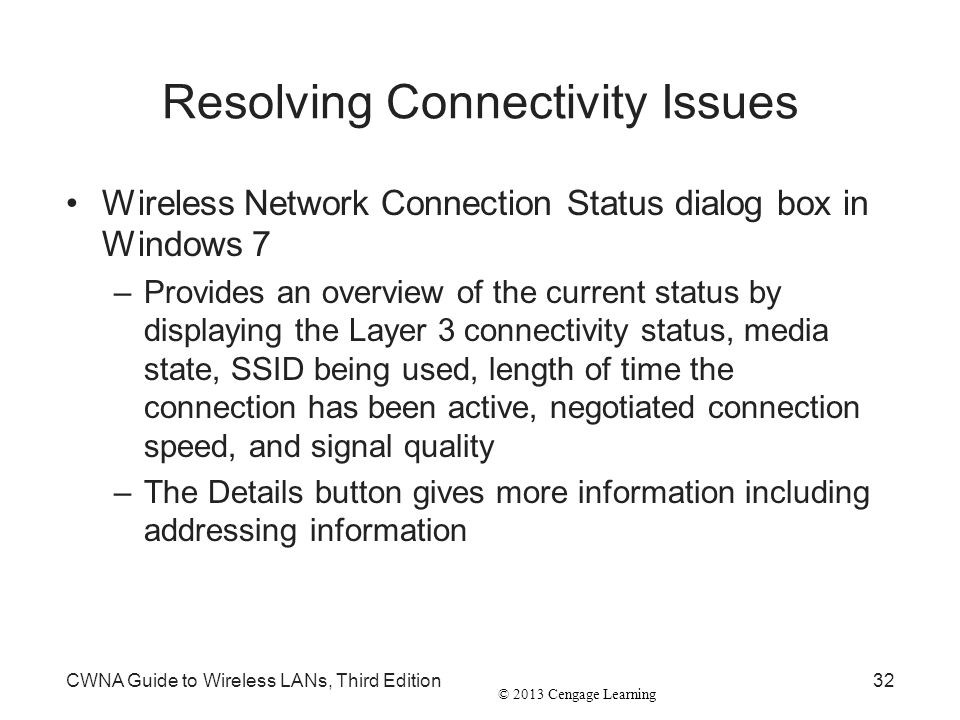 © 2013 Cengage Learning Resolving Connectivity Issues Wireless Network Connection Status dialog box in Windows 7 –Provides an overview of the current status by displaying the Layer 3 connectivity status, media state, SSID being used, length of time the connection has been active, negotiated connection speed, and signal quality –The Details button gives more information including addressing information CWNA Guide to Wireless LANs, Third Edition32